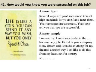 42. How would you know you were successful on this job?
Answer tips
Several ways are good measures: You set
high standards for yourself and meet them.
Your outcomes are a success. Your boss
tell you that you are successful.
Answer sample
I m sure that I were successful in the ….
because any job offered in your company
is my dream and I can do anything for my
dreams. another way I am like to do this
from my heart not for money.
so…………
49
 
