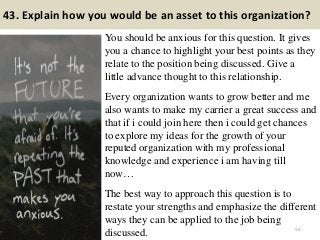 43. Explain how you would be an asset to this organization?
You should be anxious for this question. It gives
you a chance to highlight your best points as they
relate to the position being discussed. Give a
little advance thought to this relationship.
Every organization wants to grow better and me
also wants to make my carrier a great success and
that if i could join here then i could get chances
to explore my ideas for the growth of your
reputed organization with my professional
knowledge and experience i am having till
now…
The best way to approach this question is to
restate your strengths and emphasize the different
ways they can be applied to the job being
discussed. 50
 