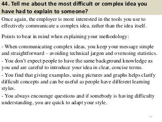 44. Tell me about the most difficult or complex idea you
have had to explain to someone?
Once again, the employer is more interested in the tools you use to
effectively communicate a complex idea, rather than the idea itself.
Points to bear in mind when explaining your methodology:
- When communicating complex ideas, you keep your message simple
and straightforward – avoiding technical jargon and overusing statistics.
- You don’t expect people to have the same background knowledge as
you and are careful to introduce your idea in clear, concise terms.
- You find that giving examples, using pictures and graphs helps clarify
difficult concepts and can be useful as people have different learning
styles.
- You always encourage questions and if somebody is having difficulty
understanding, you are quick to adapt your style.
51
 