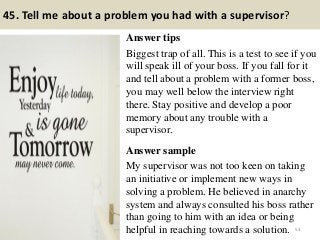 45. Tell me about a problem you had with a supervisor?
Answer tips
Biggest trap of all. This is a test to see if you
will speak ill of your boss. If you fall for it
and tell about a problem with a former boss,
you may well below the interview right
there. Stay positive and develop a poor
memory about any trouble with a
supervisor.
Answer sample
My supervisor was not too keen on taking
an initiative or implement new ways in
solving a problem. He believed in anarchy
system and always consulted his boss rather
than going to him with an idea or being
helpful in reaching towards a solution. 53
 