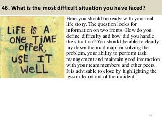 46. What is the most difficult situation you have faced?
Here you should be ready with your real
life story. The question looks for
information on two fronts: How do you
define difficulty and how did you handle
the situation? You should be able to clearly
lay down the road map for solving the
problem, your ability to perform task
management and maintain good interaction
with your team members and other peers.
It is advisable to close by highlighting the
lesson learnt out of the incident.
54
 