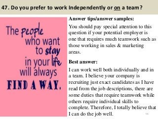 47. Do you prefer to work Independently or on a team?
Answer tips/answer samples:
You should pay special attention to this
question if your potential employer is
one that requires much teamwork such as
those working in sales & marketing
areas.
Best answer:
I can work well both individually and in
a team. I believe your company is
recruiting just exact candidates as I have
read from the job descriptions, there are
some duties that require teamwork while
others require individual skills to
complete. Therefore, I totally believe that
I can do the job well. 56
 
