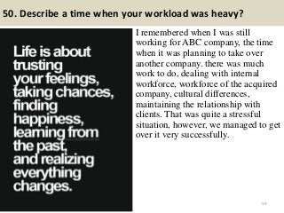 50. Describe a time when your workload was heavy?
I remembered when I was still
working for ABC company, the time
when it was planning to take over
another company. there was much
work to do, dealing with internal
workforce, workforce of the acquired
company, cultural differences,
maintaining the relationship with
clients. That was quite a stressful
situation, however, we managed to get
over it very successfully.
59
 