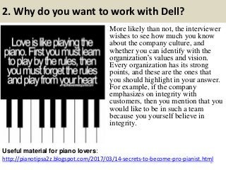 2. Why do you want to work with Dell?
http://pianotipsa2z.blogspot.com/2017/03/14-secrets-to-become-pro-pianist.html
Useful material for piano lovers:
6
More likely than not, the interviewer
wishes to see how much you know
about the company culture, and
whether you can identify with the
organization’s values and vision.
Every organization has its strong
points, and these are the ones that
you should highlight in your answer.
For example, if the company
emphasizes on integrity with
customers, then you mention that you
would like to be in such a team
because you yourself believe in
integrity.
 