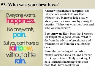 53. Who was your best boss?
Answer tips/answer samples: The
interviewer wants to know that
whether you blame or judge badly
about your previous boss by asking the
question “Who was your best boss and
who was the worst?”
Best Answer: Each boss that I worked
for taught me a good lesson. What to
do from the advice of good ones and
what not to do from the challenging
ones.
From the beginning of my job, a
mentor assisted me a lot, and now we
still keep in touch. Truly speaking, I
have learned something from each
boss that I have worked for.
62
 