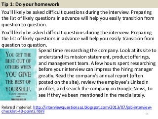 Tip 1: Do your homework
You'll likely be asked difficult questions during the interview. Preparing
the list of likely questions in advance will help you easily transition from
question to question.
You'll likely be asked difficult questions during the interview. Preparing
the list of likely questions in advance will help you easily transition from
question to question.
64
Spend time researching the company. Look at its site to
understand its mission statement, product offerings,
and management team. A few hours spent researching
before your interview can impress the hiring manager
greatly. Read the company's annual report (often
posted on the site), review the employee's LinkedIn
profiles, and search the company on Google News, to
see if they've been mentioned in the media lately.
Related material: http://interviewquestionsaz.blogspot.com/2013/07/job-interview-
checklist-40-points.html
 