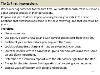 Tip 2: First impressions
When meeting someone for the first time, we instantaneously make our minds
about various aspects of their personality.
Prepare and plan that first impression long before you walk in the door.
Continue that excellent impression in the days following, and that job could be
yours.
Therefore:
• Never arrive late.
• Use positive body language and turn on your charm right from the start.
• Switch off your mobile before you step into the room.
• Look fabulous; dress sharp and make sure you look your best.
• Start the interview with a handshake; give a nice firm press and then some
up and down movement.
• Determine to establish a rapport with the interviewer right from the start.
• Always let the interviewer finish speaking before giving your response.
• Express yourself fluently with clarity and precision.
65
 