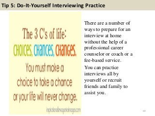 Tip 5: Do-It-Yourself Interviewing Practice
There are a number of
ways to prepare for an
interview at home
without the help of a
professional career
counselor or coach or a
fee-based service.
You can practice
interviews all by
yourself or recruit
friends and family to
assist you.
68
 
