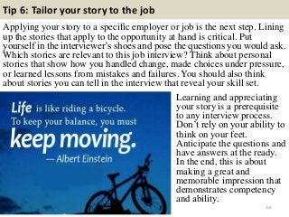 Tip 6: Tailor your story to the job
Applying your story to a specific employer or job is the next step. Lining
up the stories that apply to the opportunity at hand is critical. Put
yourself in the interviewer’s shoes and pose the questions you would ask.
Which stories are relevant to this job interview? Think about personal
stories that show how you handled change, made choices under pressure,
or learned lessons from mistakes and failures. You should also think
about stories you can tell in the interview that reveal your skill set.
69
Learning and appreciating
your story is a prerequisite
to any interview process.
Don’t rely on your ability to
think on your feet.
Anticipate the questions and
have answers at the ready.
In the end, this is about
making a great and
memorable impression that
demonstrates competency
and ability.
 