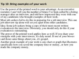Tip 10: Bring examples of your work
Use the power of the printed word to your advantage. As an executive
recruiter, I can’t tell you the number of times I’ve been called by a hiring
manager after an interview, and told how impressed they were with one
of my candidates who brought examples of their work.
Most job seekers fail to do this in preparing for a job interview. This one
job interview tip alone will set you apart from other candidates.
Idea: Some job seekers bring a copy of their most recent written
evaluation to the interview. Obviously, you should only do this if your
evaluation is outstanding.
The power of the printed word applies here as well. If you share your
strengths with your interviewers, it's duly noted. If one of your bosses
said those same things about you...it's gospel.
Another great example of your work is any chart or graph that illustrates
specifically how you saved the company time or money...or how you
made the company money.
73
 