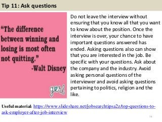 Tip 11: Ask questions
Do not leave the interview without
ensuring that you know all that you want
to know about the position. Once the
interview is over, your chance to have
important questions answered has
ended. Asking questions also can show
that you are interested in the job. Be
specific with your questions. Ask about
the company and the industry. Avoid
asking personal questions of the
interviewer and avoid asking questions
pertaining to politics, religion and the
like.
74
Useful material: https://www.slideshare.net/jobsearchtipsa2z/top-questions-to-
ask-employer-after-job-interview
 