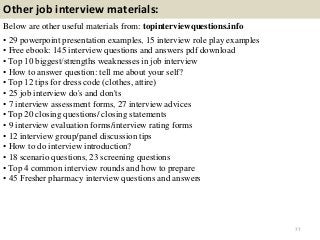Other job interview materials:
Below are other useful materials from: topinterviewquestions.info
• 29 powerpoint presentation examples, 15 interview role play examples
• Free ebook: 145 interview questions and answers pdf download
• Top 10 biggest/strengths weaknesses in job interview
• How to answer question: tell me about your self?
• Top 12 tips for dress code (clothes, attire)
• 25 job interview do's and don'ts
• 7 interview assessment forms, 27 interview advices
• Top 20 closing questions/ closing statements
• 9 interview evaluation forms/interview rating forms
• 12 interview group/panel discussion tips
• How to do interview introduction?
• 18 scenario questions, 23 screening questions
• Top 4 common interview rounds and how to prepare
• 45 Fresher pharmacy interview questions and answers
77
 