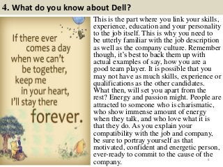 4. What do you know about Dell?
8
This is the part where you link your skills,
experience, education and your personality
to the job itself. This is why you need to
be utterly familiar with the job description
as well as the company culture. Remember
though, it’s best to back them up with
actual examples of say, how you are a
good team player. It is possible that you
may not have as much skills, experience or
qualifications as the other candidates.
What then, will set you apart from the
rest? Energy and passion might. People are
attracted to someone who is charismatic,
who show immense amount of energy
when they talk, and who love what it is
that they do. As you explain your
compatibility with the job and company,
be sure to portray yourself as that
motivated, confident and energetic person,
ever-ready to commit to the cause of the
company.
 
