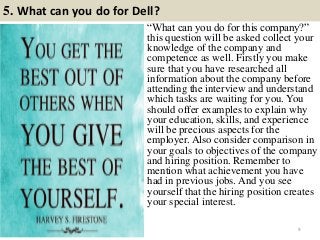 5. What can you do for Dell?
9
“What can you do for this company?”
this question will be asked collect your
knowledge of the company and
competence as well. Firstly you make
sure that you have researched all
information about the company before
attending the interview and understand
which tasks are waiting for you. You
should offer examples to explain why
your education, skills, and experience
will be precious aspects for the
employer. Also consider comparison in
your goals to objectives of the company
and hiring position. Remember to
mention what achievement you have
had in previous jobs. And you see
yourself that the hiring position creates
your special interest.
 