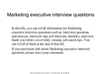 Interview questions and answers – free download/ pdf and ppt file
Marketing executive interview questions
In this file, you can ref all information for Marketing
executive interview questions such as: interview questions
and answers, interview tips, job interview checklist, interview
thank you letters, cover letter, resume, job search tips. You
can ref all of them at the end of this file.
If you need more info about Marketing executive interview
questions, please leave your comments.
 
