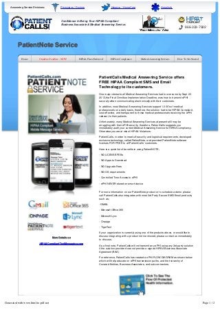 Answering Service Divisions: Physicians / Doctors Hospice / HomeCare Hospitals 
Confidence In Being Your HIPAA Compliant 
Business Associate & Medical Answering Service. 
866-333-7922 
PatientNote Service 
Home Omnibus Deadline - NOW! HIPAA Fines Enforced HIPAA Compliance Medical Answering Services How To Get Started 
More Details on 
HIPAACompliantTextMessaging.com 
PatientCalls Medical Answering Service offers 
FREE HIPAA Compliant SMS and Email 
Technology to its customers. 
One major obstacle all Medical Answering Services had to overcome by Sept 23 
2013,the Final Omnibus Implementation Deadline, was how to transmit ePHI 
securely when communicating electronically with their customers. 
In addition, most Medical Answering Services support 1,000's of medical 
professionals on a daily basis, therefore, the solution had to be HIPAA Compliant, 
cost effective, and transparent to those medical professionals receiving the ePHI 
relevant to their patients. 
Unfortunately, many Medical Answering Services at present still may be 
struggling with their ePHI security, therefore, PatientCalls suggests you 
immediately audit your current Medical Answering Service for HIPAA Compliancy. 
Otherwise you are at risk of HIPAA Violations. 
PatientCalls, in order to meet all security and logistical requirements, developed 
exclusive technology, called PatientNote, and provided PatientNote software 
licenses FOR FREE to all PatientCalls' customers. 
Here is a quick list of benefits in using PatientNOTE; 
- NO LICENSE FEEs 
- NO Apps to Download 
- NO Upgrade Fees 
- NO OS requirements 
- Controlled Time Access to ePHI 
- ePHI NEVER stored on smart device 
For more information on our PatientNote product or to schedule a demo please 
call PatientCalls also integrates with most 3rd Party Secure SMS/Email products, 
such as; 
- GMAIL 
- Microsoft Office 365 
- Microsoft Lync 
- Onpage 
- TigerText 
If your organization is currently using one of the products above, or would like to 
discuss integrating with a product not mentioned, please contact us immediately 
to discuss. 
As a final note, PatientCalls will not transmit any ePHI using any 3rd party solution 
if the solution provider does not provide a signed HIPAA Business Associate 
Agreement (BAA). 
For reference, PatientCalls has created a ePHI FLOW DIAGRAM as shown below 
which will help educate on ePHI transmission paths, and the hierarchy of 
Covered Entities, Business Associates, and sub-contractors. 
Generated with www.html-to-pdf.net Page 1 / 2 
For more information on our PatientNote product or to schedule an interactive 
presentation, please call 888-333-7922. 
 