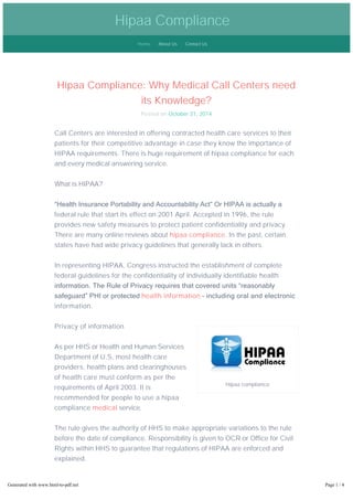 Hipaa Compliance 
Home About Us Contact Us 
Hipaa Compliance: Why Medical Call Centers need 
Hipaa compliance 
its Knowledge? 
Posted on October 31, 2014 
Call Centers are interested in offering contracted health care services to their 
patients for their competitive advantage in case they know the importance of 
HIPAA requirements. There is huge requirement of hipaa compliance for each 
and every medical answering service. 
What is HIPAA? 
“Health Insurance Portability and Accountability Act” Or HIPAA is actually a 
federal rule that start its effect on 2001 April. Accepted in 1996, the rule 
provides new safety measures to protect patient confidentiality and privacy. 
There are many online reviews about hipaa compliance. In the past, certain 
states have had wide privacy guidelines that generally lack in others. 
In representing HIPAA, Congress instructed the establishment of complete 
federal guidelines for the confidentiality of individually identifiable health 
information. The Rule of Privacy requires that covered units “reasonably 
safeguard” PHI or protected health information – including oral and electronic 
information. 
Privacy of information 
As per HHS or Health and Human Services 
Department of U.S, most health care 
providers, health plans and clearinghouses 
of health care must conform as per the 
requirements of April 2003. It is 
recommended for people to use a hipaa 
compliance medical service. 
The rule gives the authority of HHS to make appropriate variations to the rule 
before the date of compliance. Responsibility is given to OCR or Office for Civil 
Rights within HHS to guarantee that regulations of HIPAA are enforced and 
explained. 
It is pointed by OCR that health care services have a robust tradition of 
protecting information of private health. But in current time, the old method of 
paper documentations in locked cabinets of filing is not sufficient. With 
Generated with www.html-to-pdf.net Page 1 / 4 
 