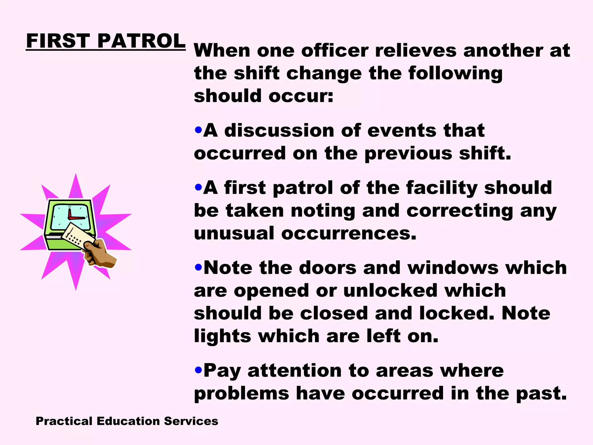 Practical Education Services
When one officer relieves another at
the shift change the following
should occur:
•A discussion of events that
occurred on the previous shift.
•A first patrol of the facility should
be taken noting and correcting any
unusual occurrences.
•Note the doors and windows which
are opened or unlocked which
should be closed and locked. Note
lights which are left on.
•Pay attention to areas where
problems have occurred in the past.
FIRST PATROL
 