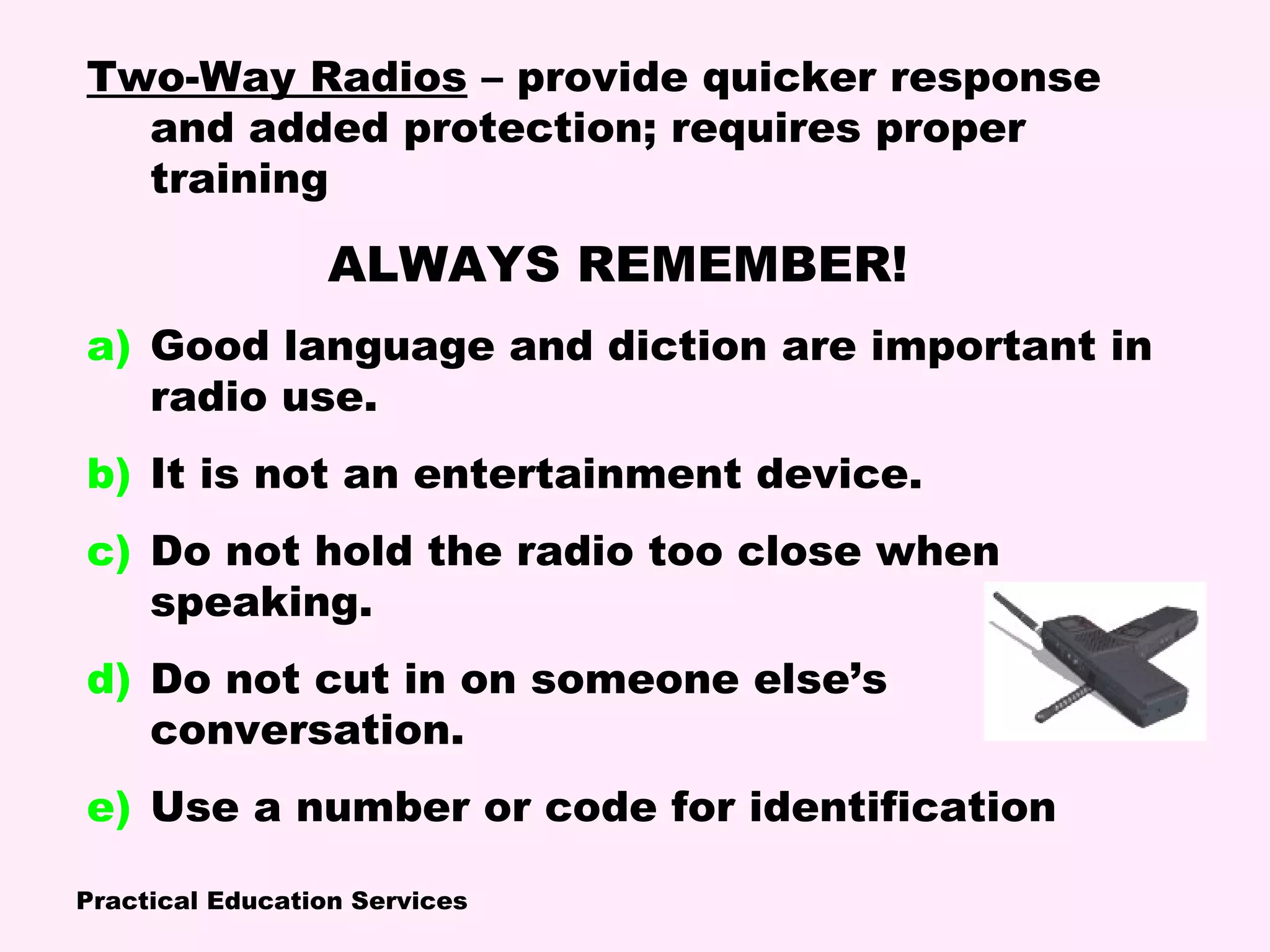 Practical Education Services
Two-Way Radios – provide quicker response
and added protection; requires proper
training
ALWAYS REMEMBER!
a) Good language and diction are important in
radio use.
b) It is not an entertainment device.
c) Do not hold the radio too close when
speaking.
d) Do not cut in on someone else’s
conversation.
e) Use a number or code for identification
 