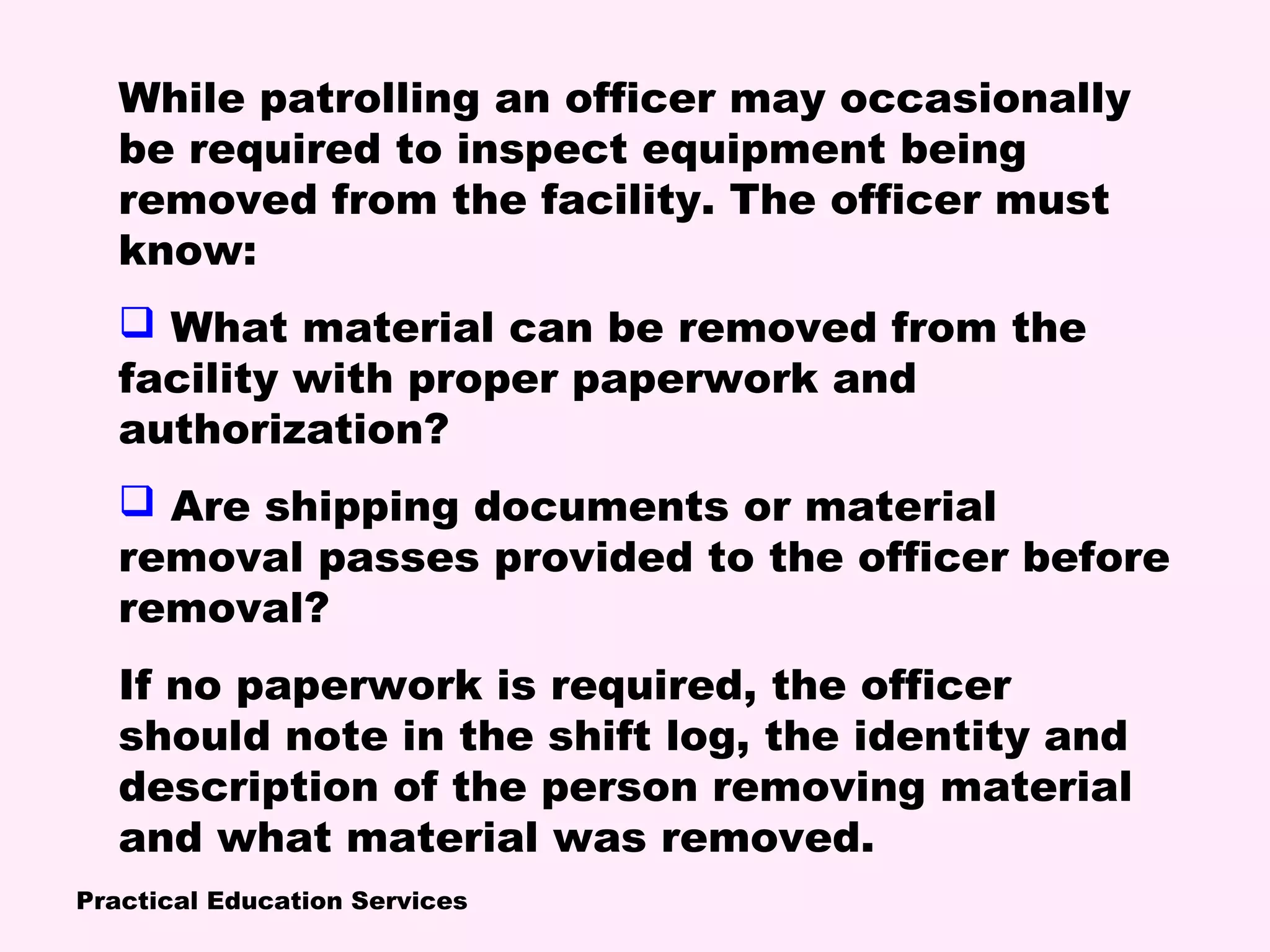 Practical Education Services
While patrolling an officer may occasionally
be required to inspect equipment being
removed from the facility. The officer must
know:
 What material can be removed from the
facility with proper paperwork and
authorization?
 Are shipping documents or material
removal passes provided to the officer before
removal?
If no paperwork is required, the officer
should note in the shift log, the identity and
description of the person removing material
and what material was removed.
 