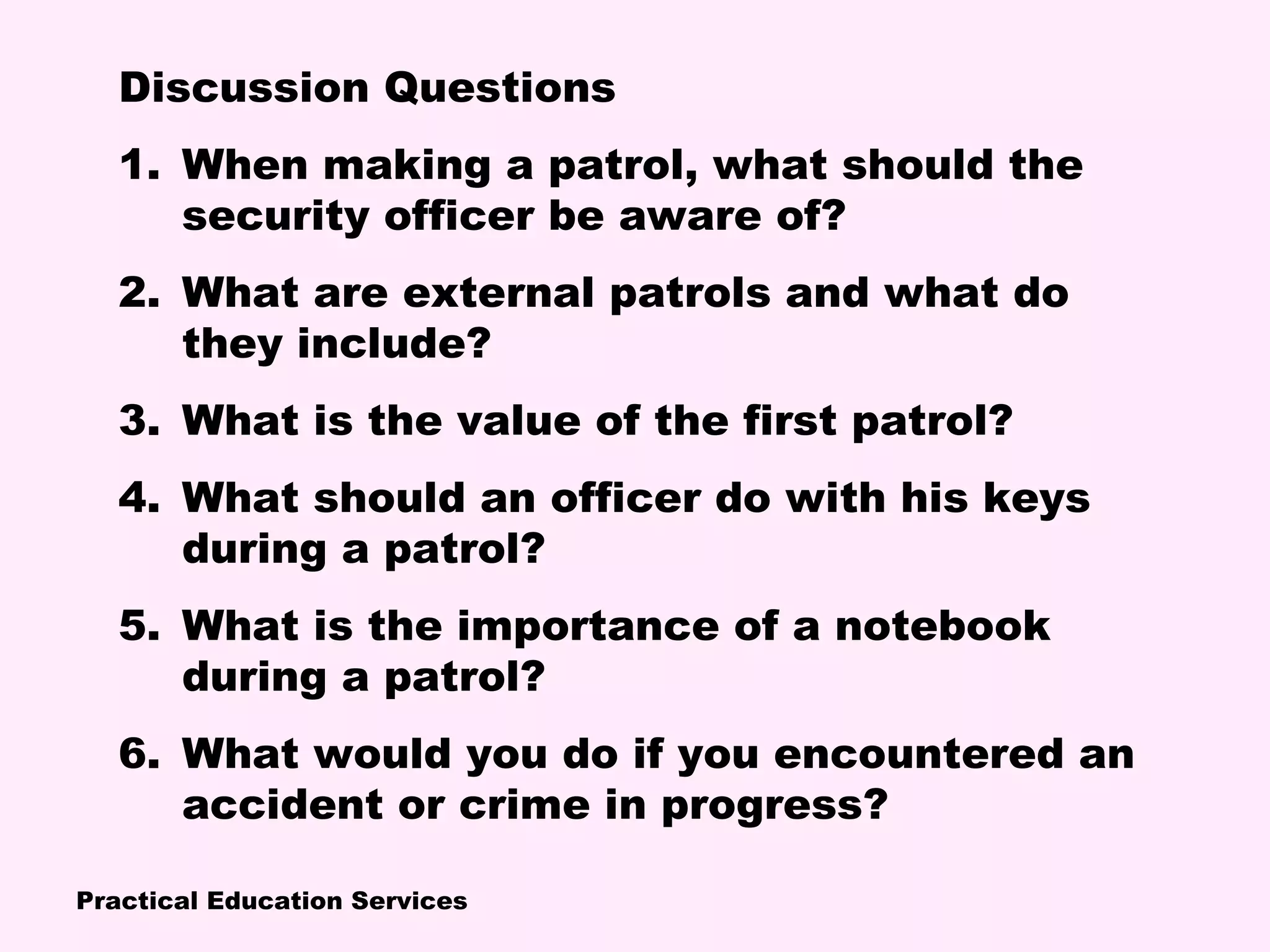 Practical Education Services
Discussion Questions
1. When making a patrol, what should the
security officer be aware of?
2. What are external patrols and what do
they include?
3. What is the value of the first patrol?
4. What should an officer do with his keys
during a patrol?
5. What is the importance of a notebook
during a patrol?
6. What would you do if you encountered an
accident or crime in progress?
 