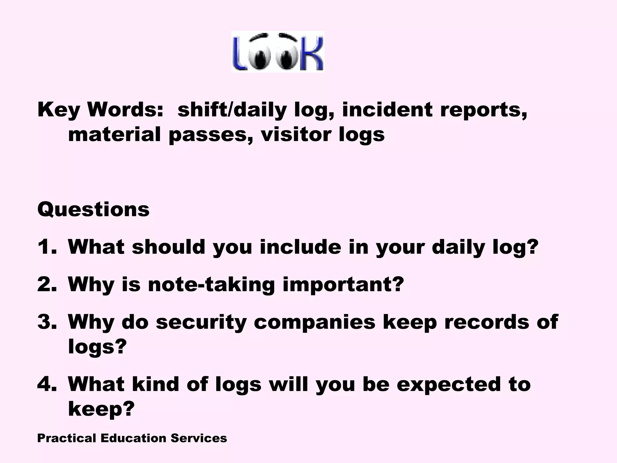 Practical Education Services
Key Words: shift/daily log, incident reports,
material passes, visitor logs
Questions
1. What should you include in your daily log?
2. Why is note-taking important?
3. Why do security companies keep records of
logs?
4. What kind of logs will you be expected to
keep?
 