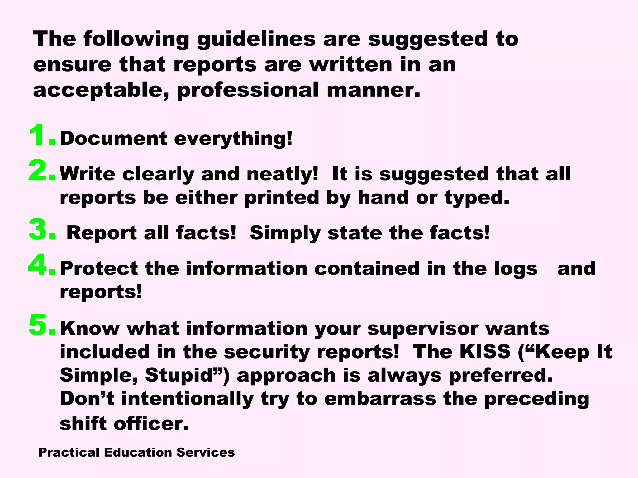 Practical Education Services
1.Document everything!
2.Write clearly and neatly! It is suggested that all
reports be either printed by hand or typed.
3. Report all facts! Simply state the facts!
4.Protect the information contained in the logs and
reports!
5.Know what information your supervisor wants
included in the security reports! The KISS (“Keep It
Simple, Stupid”) approach is always preferred.
Don’t intentionally try to embarrass the preceding
shift officer.
The following guidelines are suggested to
ensure that reports are written in an
acceptable, professional manner.
 