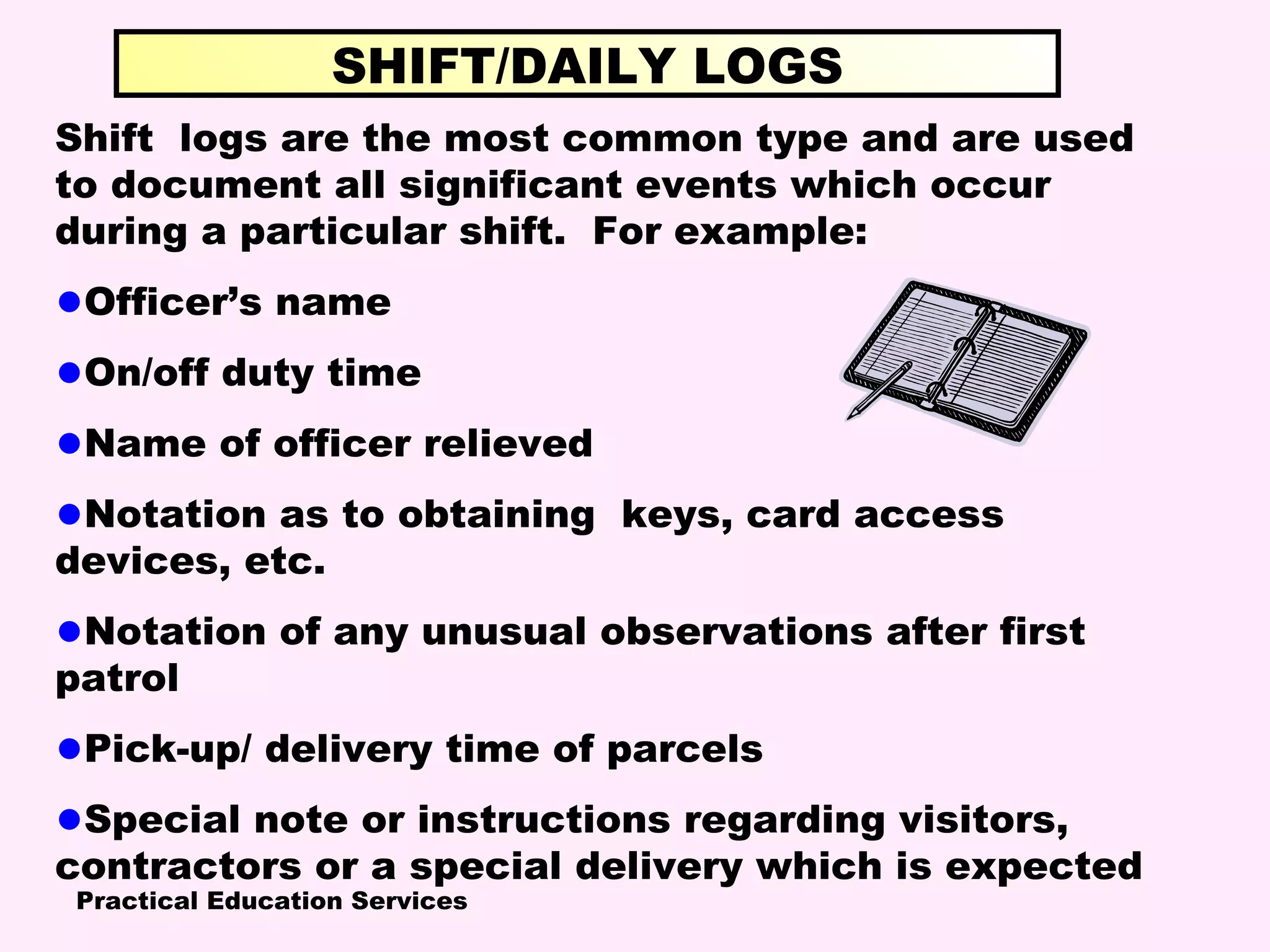 Practical Education Services
Shift logs are the most common type and are used
to document all significant events which occur
during a particular shift. For example:
•Officer’s name
•On/off duty time
•Name of officer relieved
•Notation as to obtaining keys, card access
devices, etc.
•Notation of any unusual observations after first
patrol
•Pick-up/ delivery time of parcels
•Special note or instructions regarding visitors,
contractors or a special delivery which is expected
SHIFT/DAILY LOGS
 