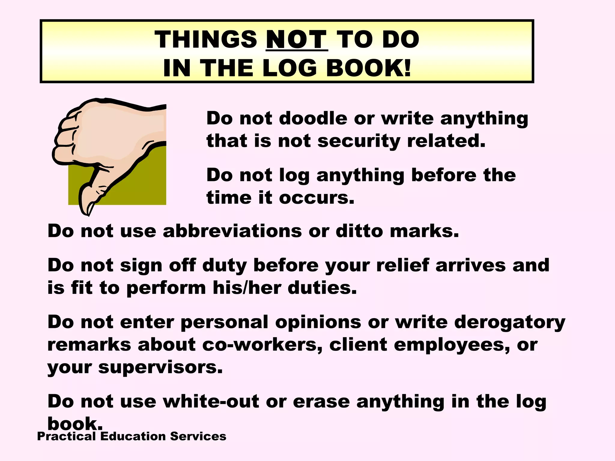 Practical Education Services
THINGS NOT TO DO
IN THE LOG BOOK!
Do not doodle or write anything
that is not security related.
Do not log anything before the
time it occurs.
Do not use abbreviations or ditto marks.
Do not sign off duty before your relief arrives and
is fit to perform his/her duties.
Do not enter personal opinions or write derogatory
remarks about co-workers, client employees, or
your supervisors.
Do not use white-out or erase anything in the log
book.
 