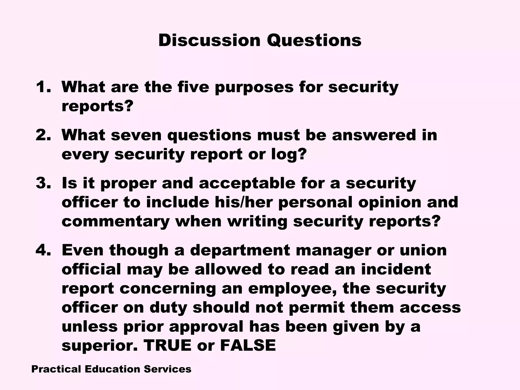 Practical Education Services
1. What are the five purposes for security
reports?
2. What seven questions must be answered in
every security report or log?
3. Is it proper and acceptable for a security
officer to include his/her personal opinion and
commentary when writing security reports?
4. Even though a department manager or union
official may be allowed to read an incident
report concerning an employee, the security
officer on duty should not permit them access
unless prior approval has been given by a
superior. TRUE or FALSE
Discussion Questions
 