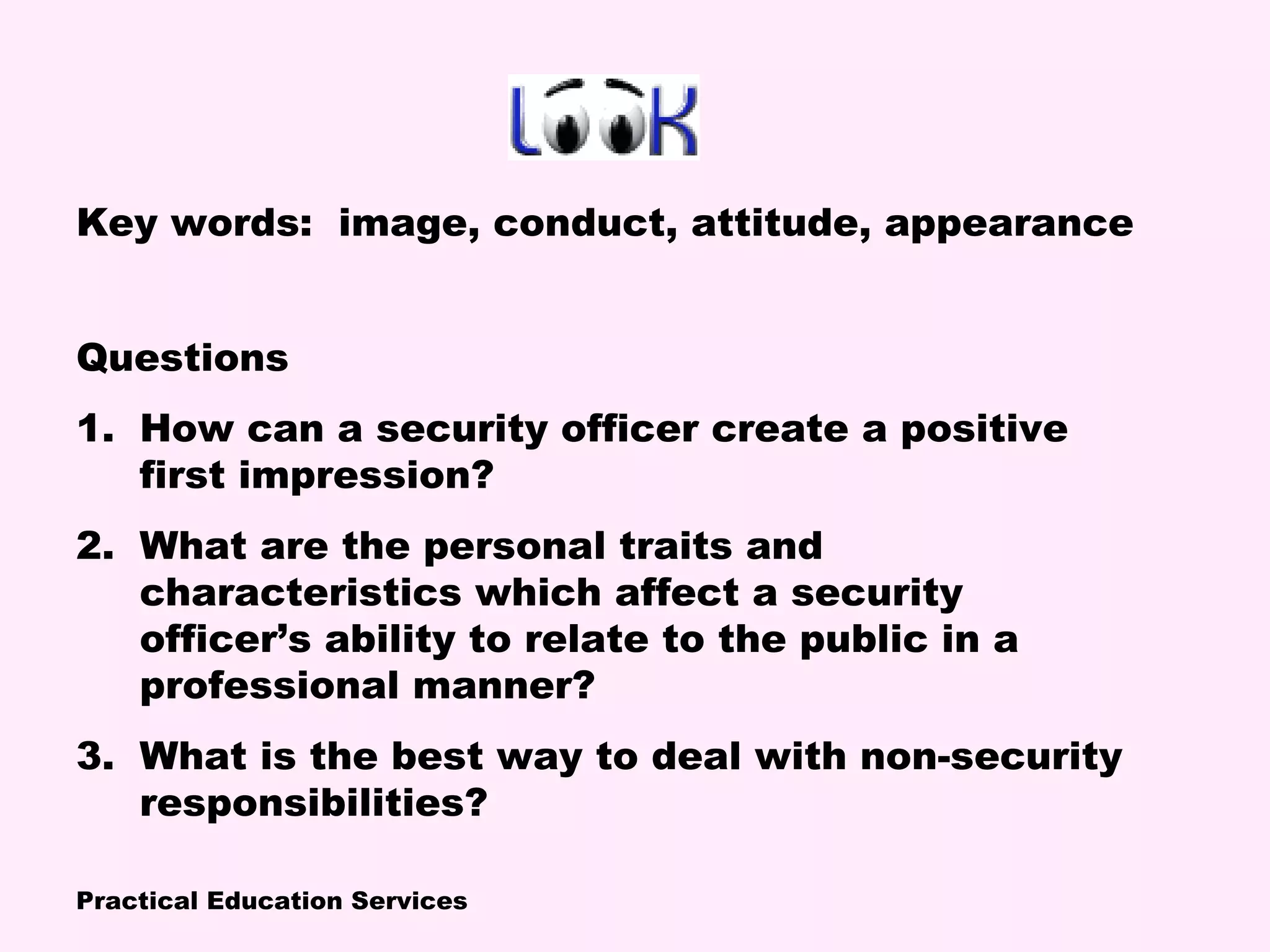 Practical Education Services
Key words: image, conduct, attitude, appearance
Questions
1. How can a security officer create a positive
first impression?
2. What are the personal traits and
characteristics which affect a security
officer’s ability to relate to the public in a
professional manner?
3. What is the best way to deal with non-security
responsibilities?
 