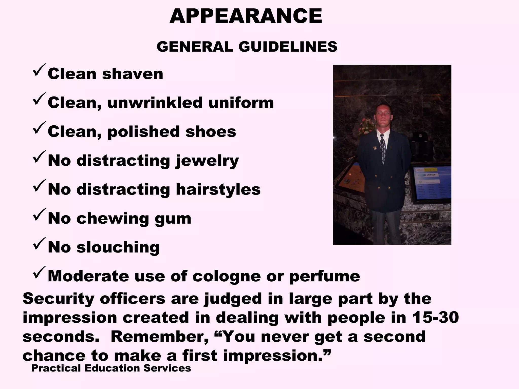 Practical Education Services
APPEARANCE
Security officers are judged in large part by the
impression created in dealing with people in 15-30
seconds. Remember, “You never get a second
chance to make a first impression.”
Clean shaven
Clean, unwrinkled uniform
Clean, polished shoes
No distracting jewelry
No distracting hairstyles
No chewing gum
No slouching
Moderate use of cologne or perfume
GENERAL GUIDELINES
 