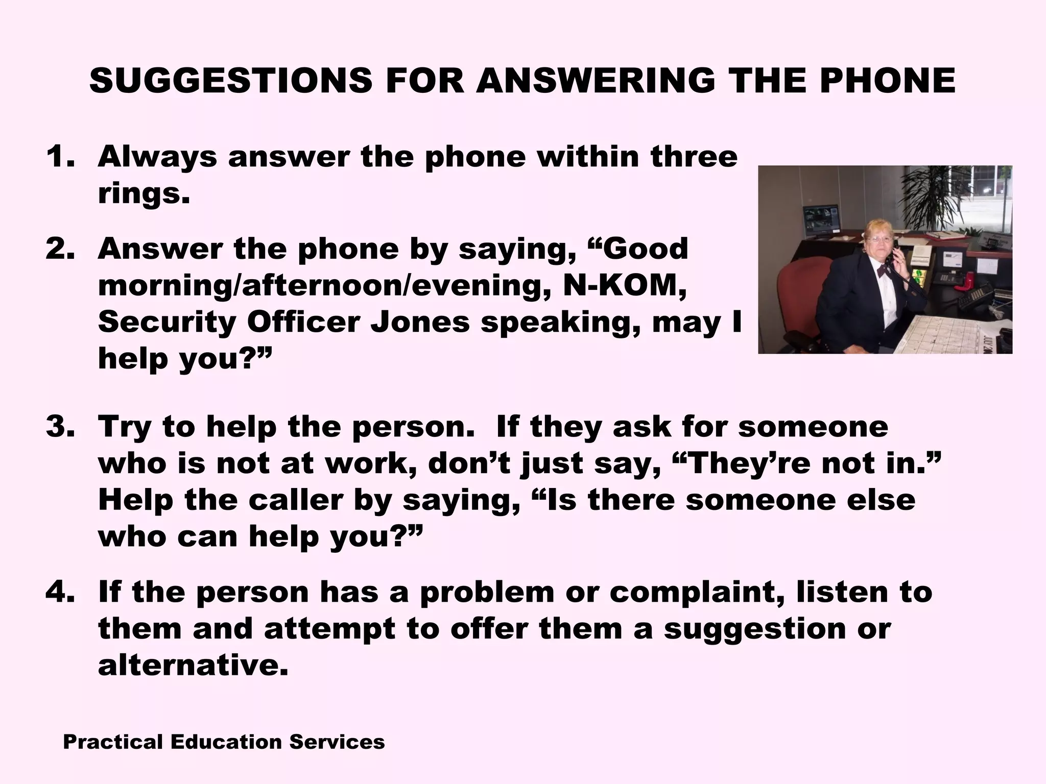 Practical Education Services
SUGGESTIONS FOR ANSWERING THE PHONE
1. Always answer the phone within three
rings.
2. Answer the phone by saying, “Good
morning/afternoon/evening, N-KOM,
Security Officer Jones speaking, may I
help you?”
3. Try to help the person. If they ask for someone
who is not at work, don’t just say, “They’re not in.”
Help the caller by saying, “Is there someone else
who can help you?”
4. If the person has a problem or complaint, listen to
them and attempt to offer them a suggestion or
alternative.
 