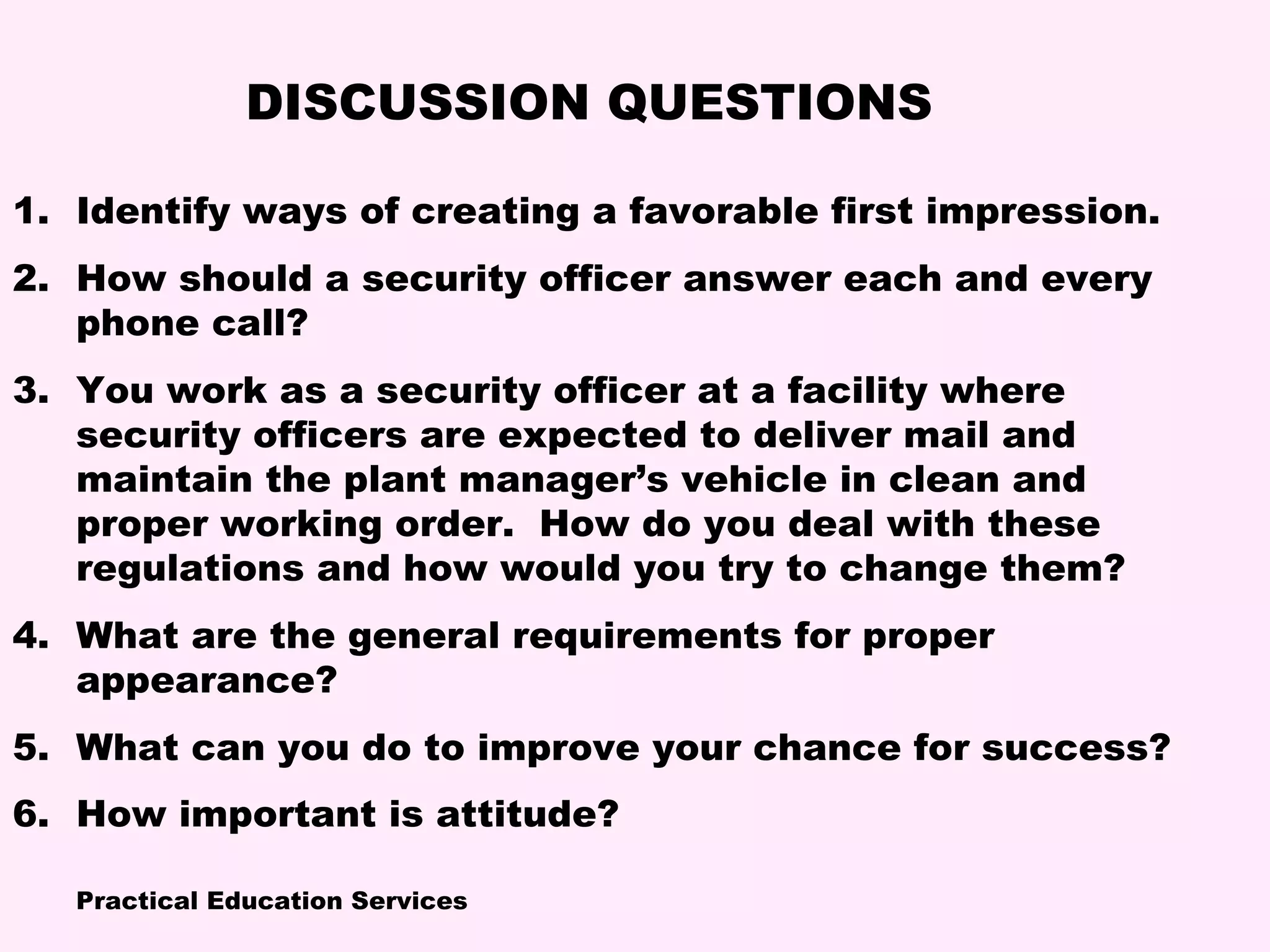 Practical Education Services
1. Identify ways of creating a favorable first impression.
2. How should a security officer answer each and every
phone call?
3. You work as a security officer at a facility where
security officers are expected to deliver mail and
maintain the plant manager’s vehicle in clean and
proper working order. How do you deal with these
regulations and how would you try to change them?
4. What are the general requirements for proper
appearance?
5. What can you do to improve your chance for success?
6. How important is attitude?
DISCUSSION QUESTIONS
 