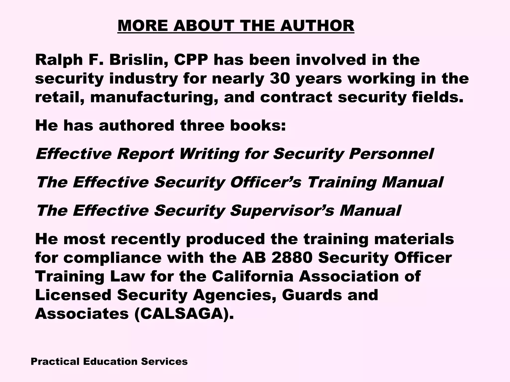 Practical Education Services
MORE ABOUT THE AUTHOR
Ralph F. Brislin, CPP has been involved in the
security industry for nearly 30 years working in the
retail, manufacturing, and contract security fields.
He has authored three books:
Effective Report Writing for Security Personnel
The Effective Security Officer’s Training Manual
The Effective Security Supervisor’s Manual
He most recently produced the training materials
for compliance with the AB 2880 Security Officer
Training Law for the California Association of
Licensed Security Agencies, Guards and
Associates (CALSAGA).
 