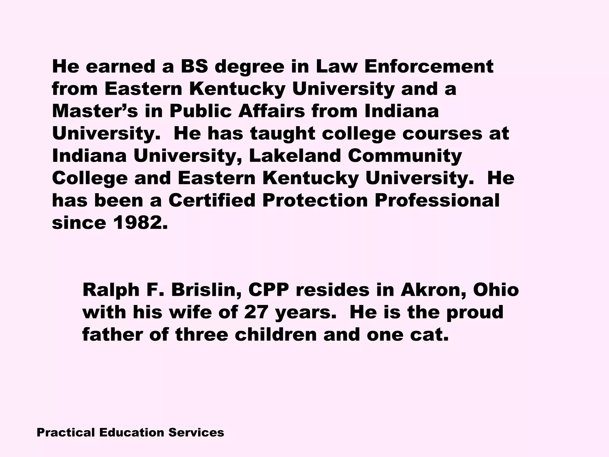 Practical Education Services
Ralph F. Brislin, CPP resides in Akron, Ohio
with his wife of 27 years. He is the proud
father of three children and one cat.
He earned a BS degree in Law Enforcement
from Eastern Kentucky University and a
Master’s in Public Affairs from Indiana
University. He has taught college courses at
Indiana University, Lakeland Community
College and Eastern Kentucky University. He
has been a Certified Protection Professional
since 1982.
 