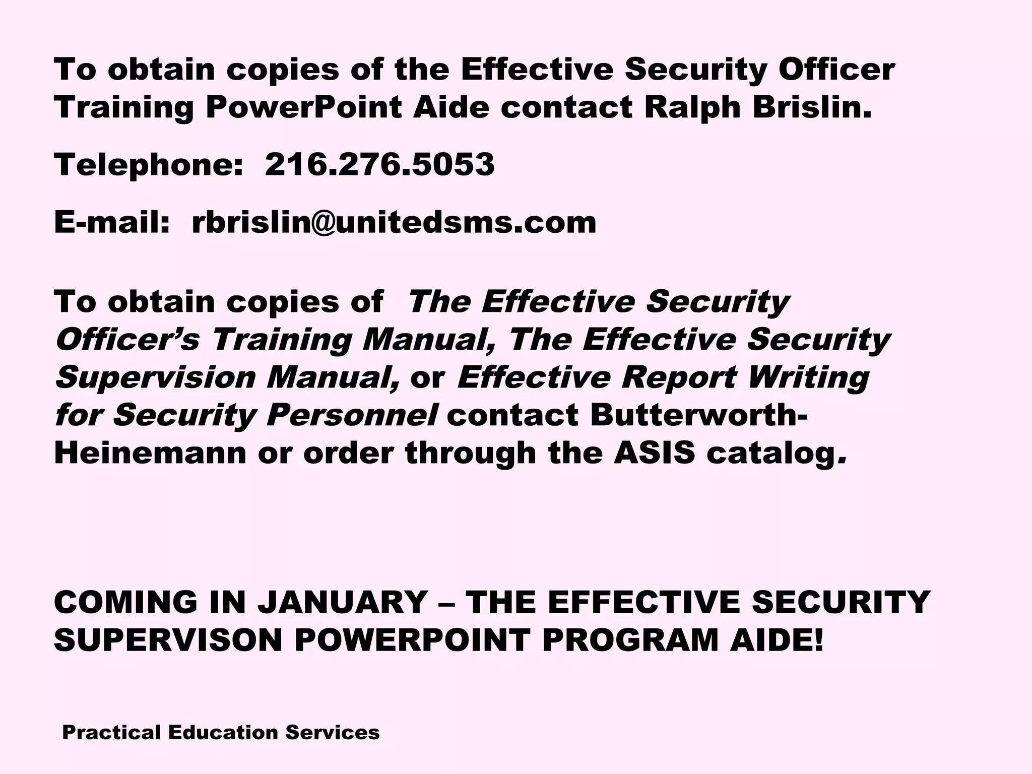Practical Education Services
To obtain copies of the Effective Security Officer
Training PowerPoint Aide contact Ralph Brislin.
Telephone: 216.276.5053
E-mail: rbrislin@unitedsms.com
To obtain copies of The Effective Security
Officer’s Training Manual, The Effective Security
Supervision Manual, or Effective Report Writing
for Security Personnel contact Butterworth-
Heinemann or order through the ASIS catalog.
COMING IN JANUARY – THE EFFECTIVE SECURITY
SUPERVISON POWERPOINT PROGRAM AIDE!
 