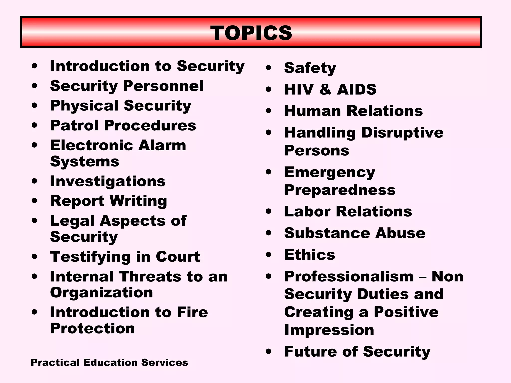 Practical Education Services
TOPICS
• Introduction to Security
• Security Personnel
• Physical Security
• Patrol Procedures
• Electronic Alarm
Systems
• Investigations
• Report Writing
• Legal Aspects of
Security
• Testifying in Court
• Internal Threats to an
Organization
• Introduction to Fire
Protection
• Safety
• HIV & AIDS
• Human Relations
• Handling Disruptive
Persons
• Emergency
Preparedness
• Labor Relations
• Substance Abuse
• Ethics
• Professionalism – Non
Security Duties and
Creating a Positive
Impression
• Future of Security
 