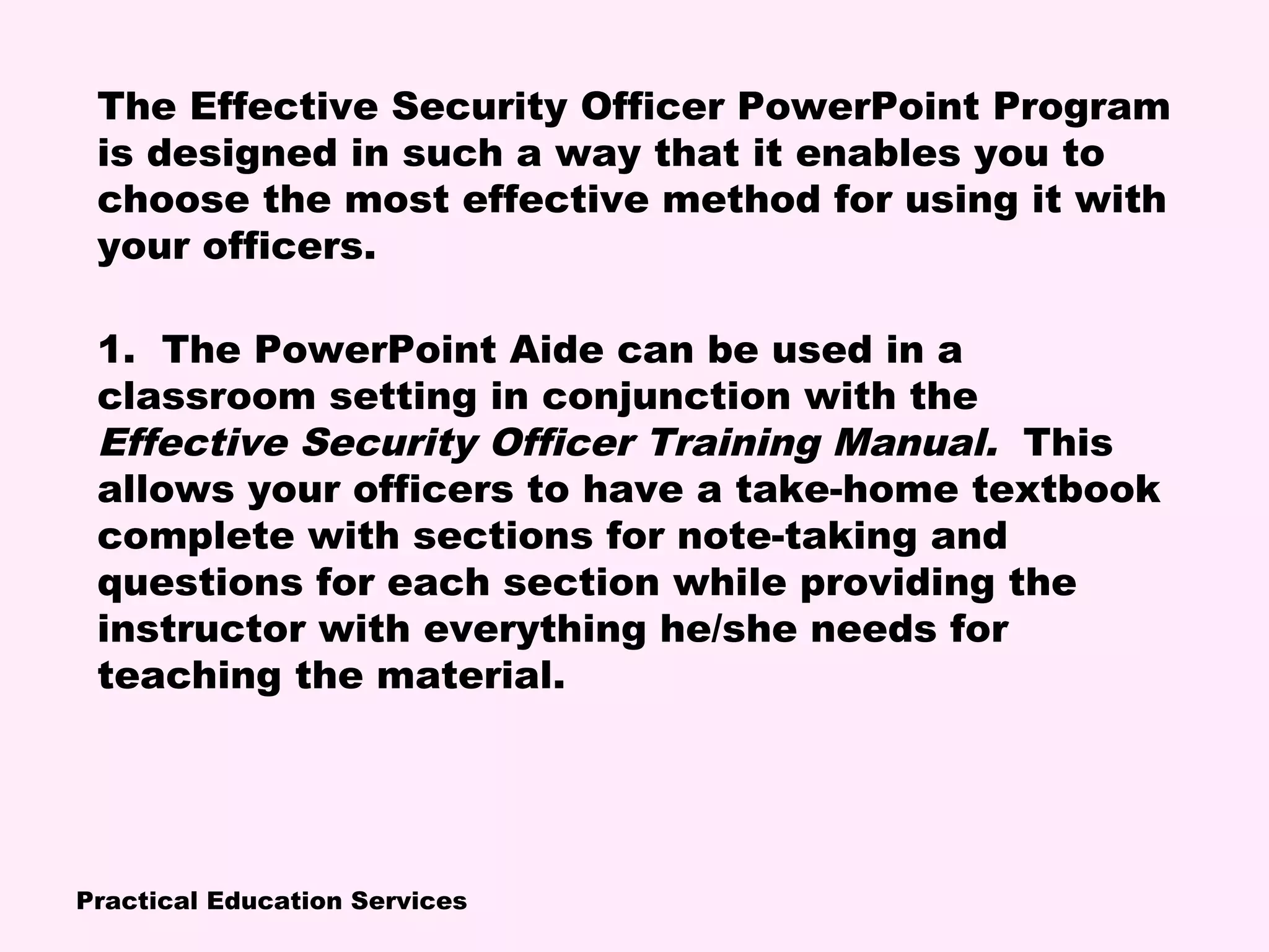 Practical Education Services
The Effective Security Officer PowerPoint Program
is designed in such a way that it enables you to
choose the most effective method for using it with
your officers.
1. The PowerPoint Aide can be used in a
classroom setting in conjunction with the
Effective Security Officer Training Manual. This
allows your officers to have a take-home textbook
complete with sections for note-taking and
questions for each section while providing the
instructor with everything he/she needs for
teaching the material.
 