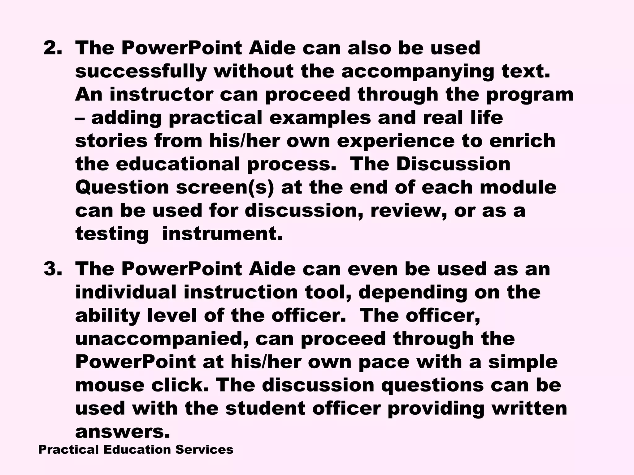 Practical Education Services
2. The PowerPoint Aide can also be used
successfully without the accompanying text.
An instructor can proceed through the program
– adding practical examples and real life
stories from his/her own experience to enrich
the educational process. The Discussion
Question screen(s) at the end of each module
can be used for discussion, review, or as a
testing instrument.
3. The PowerPoint Aide can even be used as an
individual instruction tool, depending on the
ability level of the officer. The officer,
unaccompanied, can proceed through the
PowerPoint at his/her own pace with a simple
mouse click. The discussion questions can be
used with the student officer providing written
answers.
 