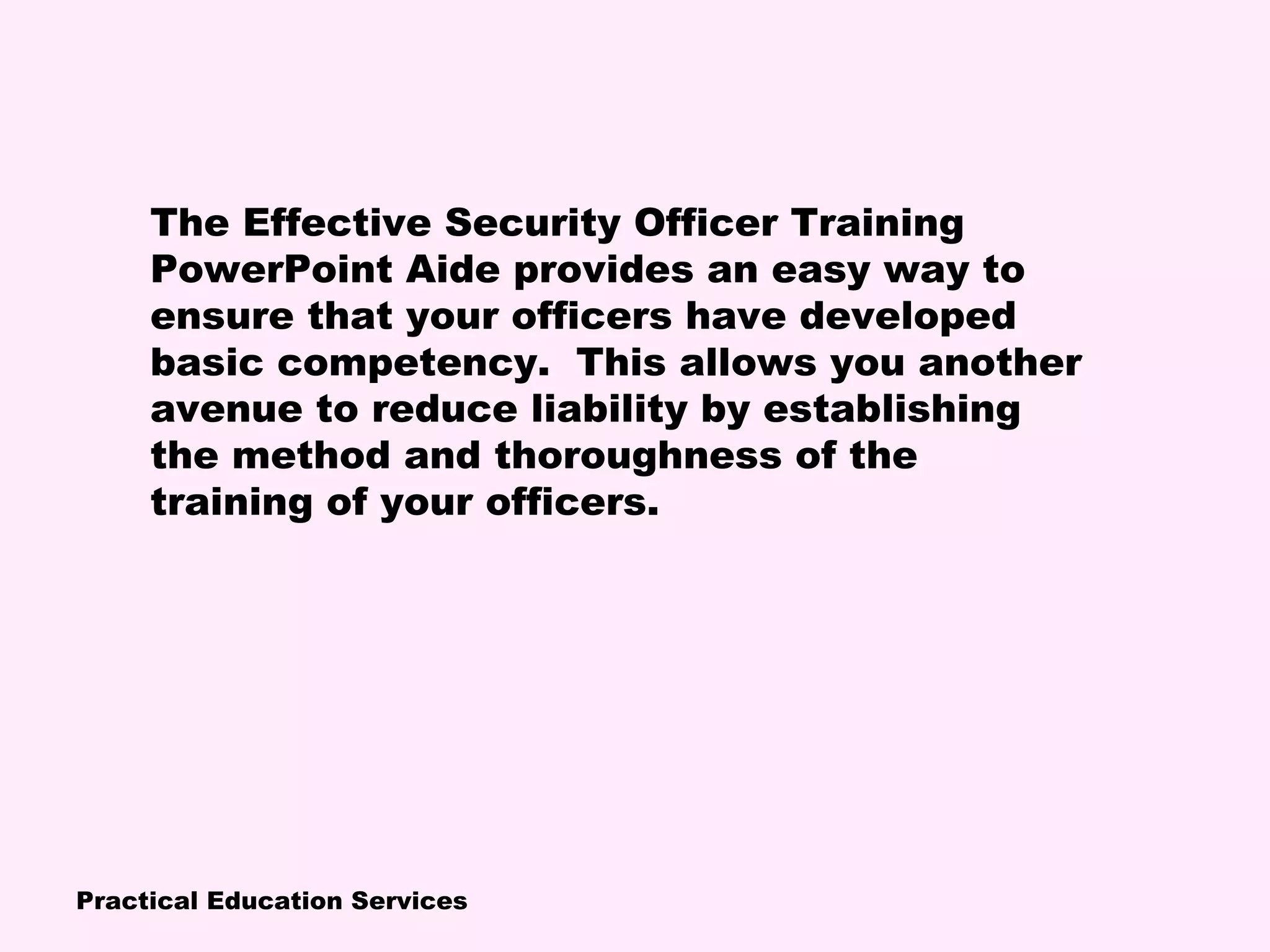 Practical Education Services
The Effective Security Officer Training
PowerPoint Aide provides an easy way to
ensure that your officers have developed
basic competency. This allows you another
avenue to reduce liability by establishing
the method and thoroughness of the
training of your officers.
 