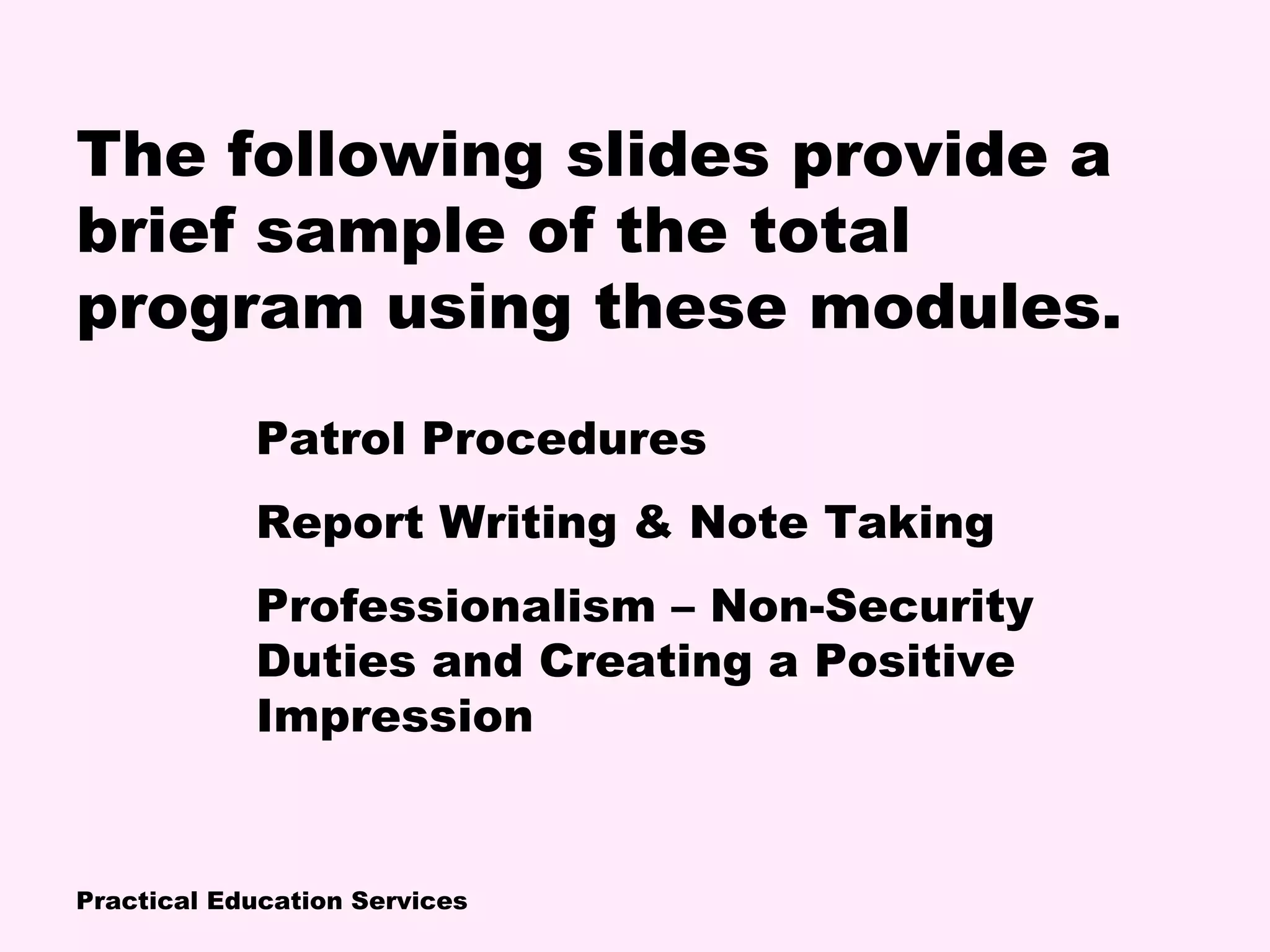 Practical Education Services
The following slides provide a
brief sample of the total
program using these modules.
Patrol Procedures
Report Writing & Note Taking
Professionalism – Non-Security
Duties and Creating a Positive
Impression
 