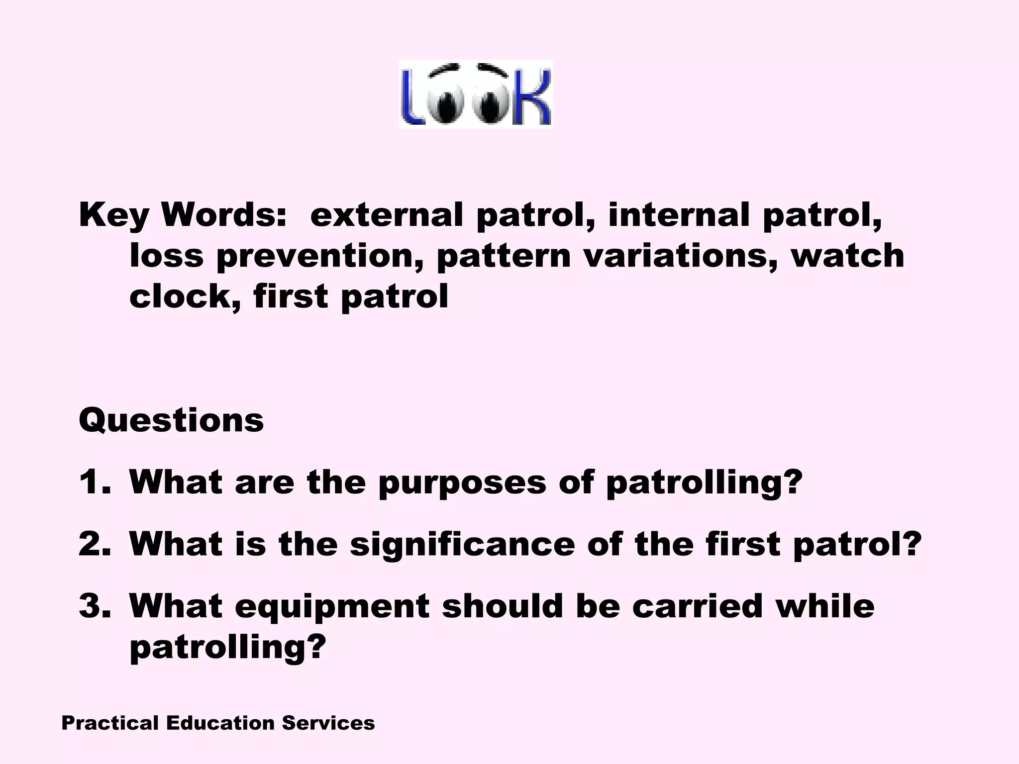Practical Education Services
Key Words: external patrol, internal patrol,
loss prevention, pattern variations, watch
clock, first patrol
Questions
1. What are the purposes of patrolling?
2. What is the significance of the first patrol?
3. What equipment should be carried while
patrolling?
 