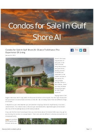 Condos for Sale In Gulf Shore Al: Chance To Enhance The
Experience Of Living
January 22, 2015
Home is the basic
requirement of
everyone. It the
most common
thing about which
everyone thinks.
Owning a home
increases your
reputation in the
market and also in
the society. For
many people
owning a home is
like a dream. There
are many facilities
of buying condos
for sale in gulf
shores al.
Buying home is the
biggest decisions which may a ect the nancial condition of the buyers. But this type of decision
everyone wants to take at least one time in their life. But in nding home there are di erent things
to consider.
It depends on your need weather you are attentive in buying a home for single family, a luxurious
condominiums. You need to have a chance to get connected with a registered agent of real estate
who has all the knowledge about all the land procedure.
If you are the rst time home buyer than you must know about the several o ers you may get on
purchasing the condos in orange beach. There are several di erent schemes and policies of
arranging nance.
Loans are provided
by the government
through which you
may get bene ts
while buying a
home. There are
several online
Home About Contact
Condos for Sale In Gulf
Shore Al
Generated with www.html-to-pdf.net Page 1 / 3
 