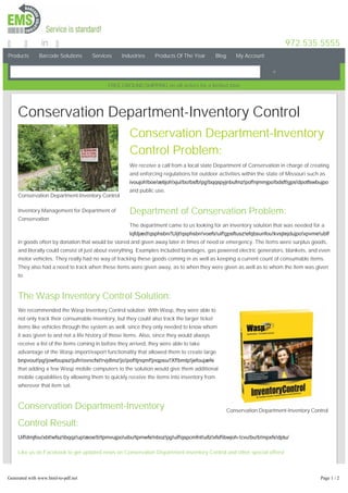 Products Barcode Solutions Services Industries Products Of The Year Blog My Account
972.535.5555in
FREEGROUNDSHIPPING on all orders for a limited time
Conservation Department-Inventory Control
Inventory Management for Department of
Conservation
Conservation Department-Inventory Control
Conservation Department-Inventory Control
Conservation Department-Inventory
Control Problem:
We receive a call from a local state Department of Conservation in charge of creating
and enforcing regulations for outdoor activities within the state of Missouri such as
ivoujoh!boe!ætijoh!xjui!bo!bsfb!pg!bqqspyjnbufmz!pof!njmmjpo!bdsft!gps!dpotfswbujpo
and public use.
Department of Conservation Problem:
The department came to us looking for an inventory solution that was needed for a
tqfdjæd!qsphsbn/!Uijt!qsphsbn!voefs!uif!gpsftusz!efqbsunfou!kvsjtejdujpo!xpvme!ublf
in goods often by donation that would be stored and given away later in times of need or emergency. The items were surplus goods,
and literally could consist of just about everything. Examples included bandages, gas powered electric generators, blankets, and even
motor vehicles. They really had no way of tracking these goods coming in as well as keeping a current count of consumable items.
They also had a need to track when these items were given away, as to when they were given as well as to whom the item was given
to.
The Wasp Inventory Control Solution:
We recommended the Wasp Inventory Control solution. With Wasp, they were able to
not only track their consumable inventory, but they could also track the larger ticket
items like vehicles through the system as well, since they only needed to know whom
it was given to and not a life history of those items. Also, since they would always
receive a list of the items coming in before they arrived, they were able to take
advantage of the Wasp import/export functionality that allowed them to create large
bnpvout!pg!jowfoupsz!jufn!ovncfst!rvjdlmz!jo!pof!tjnqmf!jnqpsu/!Xf!bmtp!jefoujæfe
that adding a few Wasp mobile computers to the solution would give them additional
mobile capabilities by allowing them to quickly receive the items into inventory from
wherever that item sat.
Conservation Department-Inventory
Control Result:
Uif!dmjfou!xbt!wfsz!ibqqz!up!æoe!b!tpmvujpo!uibu!tpmwfe!nboz!pg!uif!qspcmfnt!uifz!xfsf!ibwjoh­!cvu!bu!b!mpxfs!dptu/
Like us on Facebook to get updated news on Conservation Department-Inventory Control and other special offers!
Share and Enjoy!
Generated with www.html-to-pdf.net Page 1 / 2
 
