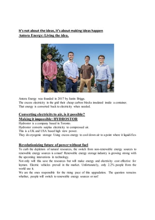 It’s not about the ideas, it’s about making ideas happen
Antora Energy: Living the idea.
Antora Energy was founded in 2017 by Justin Briggs.
The excess electricity in the grid their cheap carbon blocks insulated inside a container.
That energy is converted back to electricity when needed.
Converting electricityto air, is it possible?
Making it impossible: HYDROSTOR
Hydrostor is a company based in Toronto.
Hydrostor converts surplus electricity to compressed air.
This is a UK and USA based high view power.
They do cryogenic storage: Using excess energy to cool down air to a point where it liquidifies
Revolutionizing future of powerwithout fuel
To curb the depletion of natural resources, the switch from non-renewable energy sources to
renewable energy sources is a must! Renewable energy storage industry is growing strong with
the upcoming innovations in technology.
Not only will this save the resources but will make energy and electricity cost effective for
laymen. Electric vehicles prevail in the market. Unfortunately, only 2.2% people from the
world use it.
We are the ones responsible for the rising pace of this upgradation. The question remains
whether, people will switch to renewable energy sources or not!
 