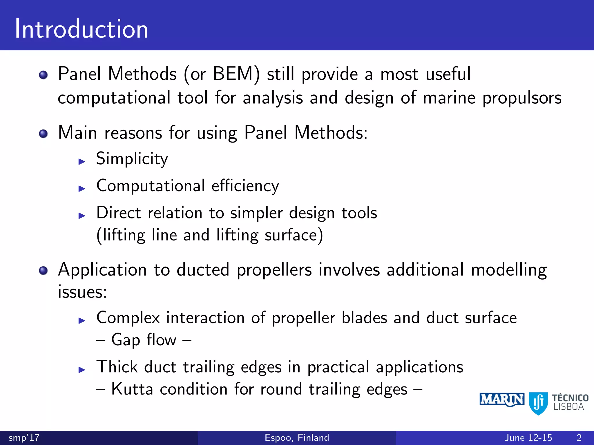 Introduction
Panel Methods (or BEM) still provide a most useful
computational tool for analysis and design of marine propulsors
Main reasons for using Panel Methods:
Simplicity
Computational eﬃciency
Direct relation to simpler design tools
(lifting line and lifting surface)
Application to ducted propellers involves additional modelling
issues:
Complex interaction of propeller blades and duct surface
– Gap ﬂow –
Thick duct trailing edges in practical applications
– Kutta condition for round trailing edges –
smp’17 Espoo, Finland June 12-15 2
 