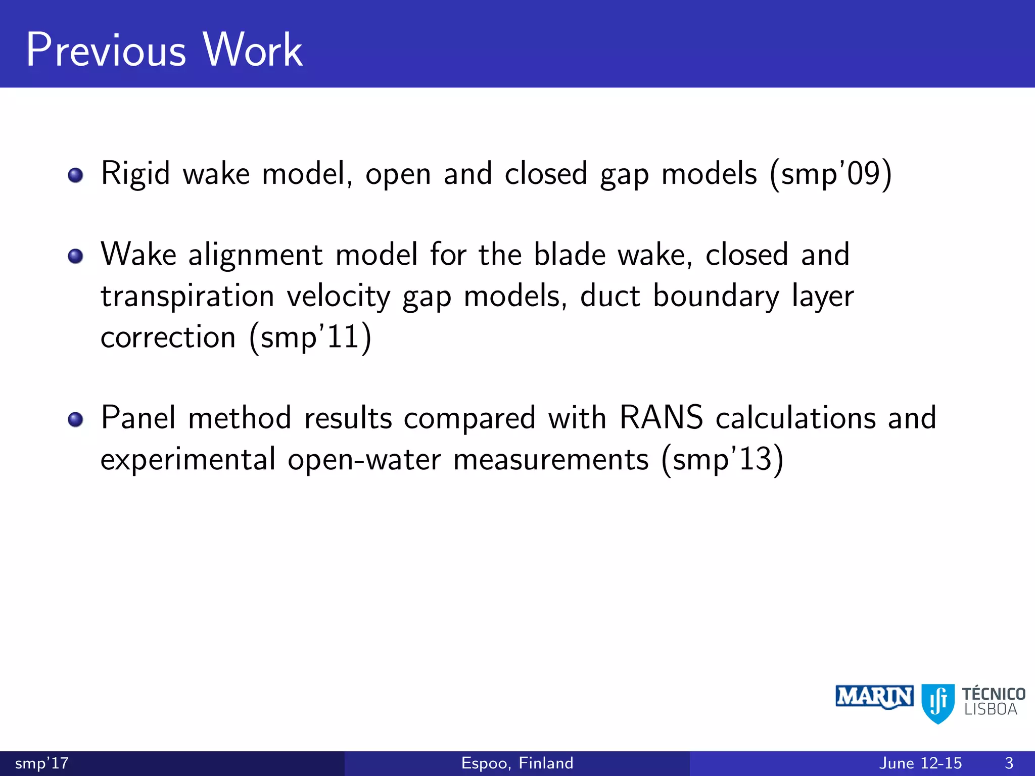 Previous Work
Rigid wake model, open and closed gap models (smp’09)
Wake alignment model for the blade wake, closed and
transpiration velocity gap models, duct boundary layer
correction (smp’11)
Panel method results compared with RANS calculations and
experimental open-water measurements (smp’13)
smp’17 Espoo, Finland June 12-15 3
 