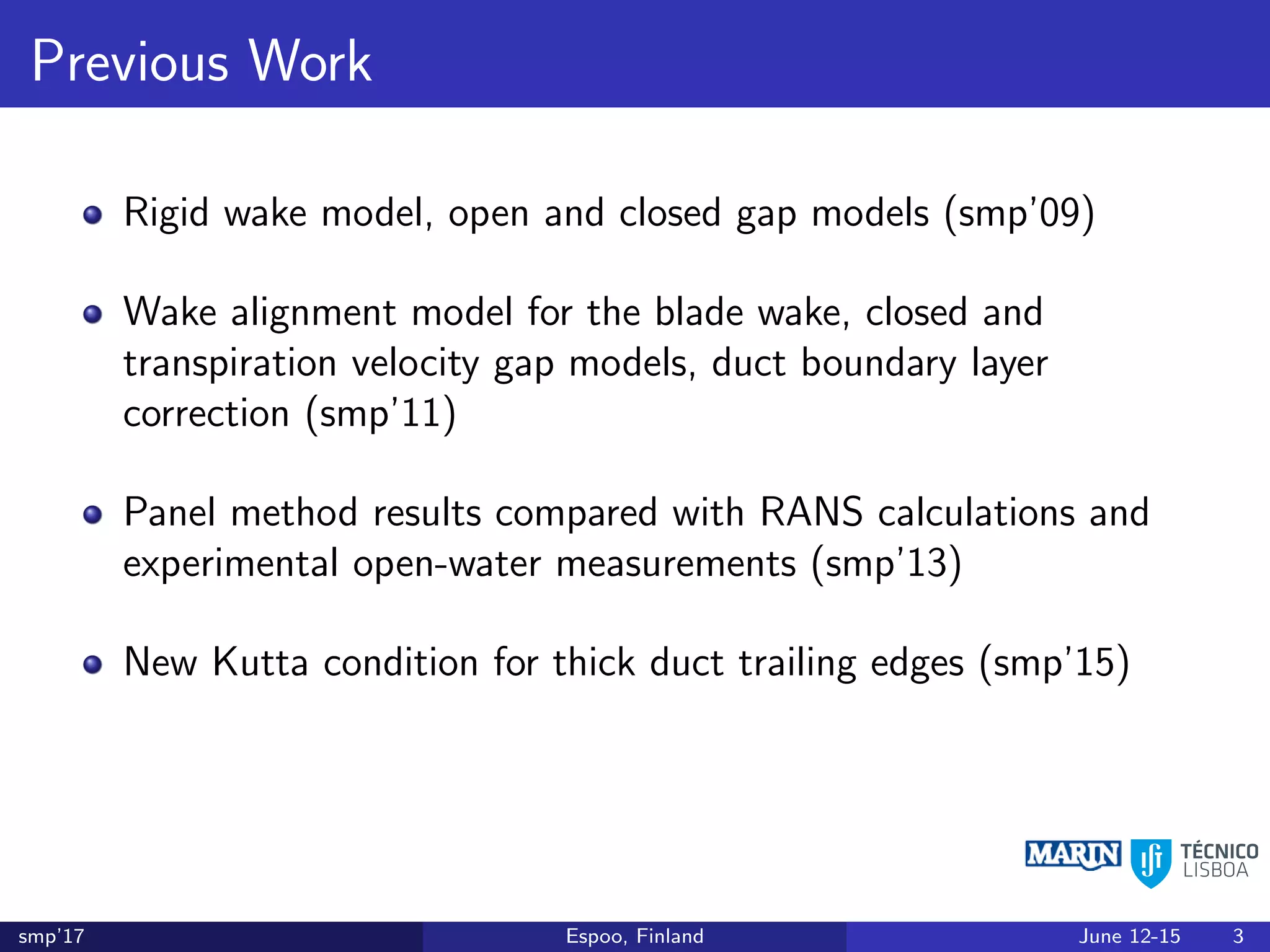 Previous Work
Rigid wake model, open and closed gap models (smp’09)
Wake alignment model for the blade wake, closed and
transpiration velocity gap models, duct boundary layer
correction (smp’11)
Panel method results compared with RANS calculations and
experimental open-water measurements (smp’13)
New Kutta condition for thick duct trailing edges (smp’15)
smp’17 Espoo, Finland June 12-15 3
 