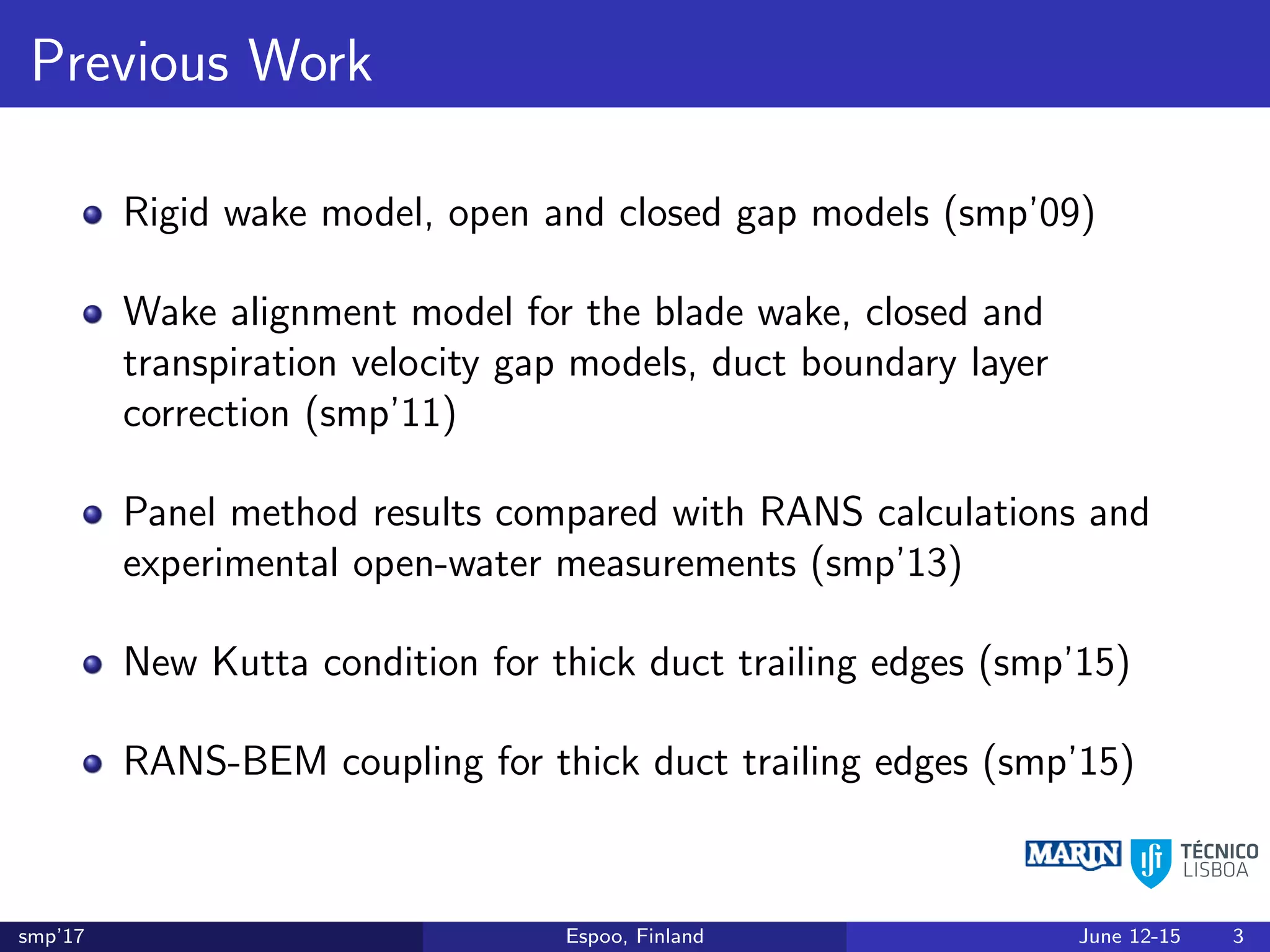 Previous Work
Rigid wake model, open and closed gap models (smp’09)
Wake alignment model for the blade wake, closed and
transpiration velocity gap models, duct boundary layer
correction (smp’11)
Panel method results compared with RANS calculations and
experimental open-water measurements (smp’13)
New Kutta condition for thick duct trailing edges (smp’15)
RANS-BEM coupling for thick duct trailing edges (smp’15)
smp’17 Espoo, Finland June 12-15 3
 